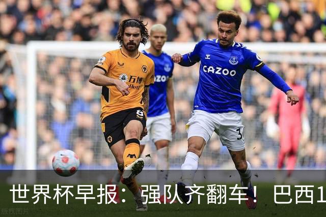 世界杯早报：强队齐翻车！巴西1-1平摩洛哥 瑞士1-1遭卡塔尔绝平