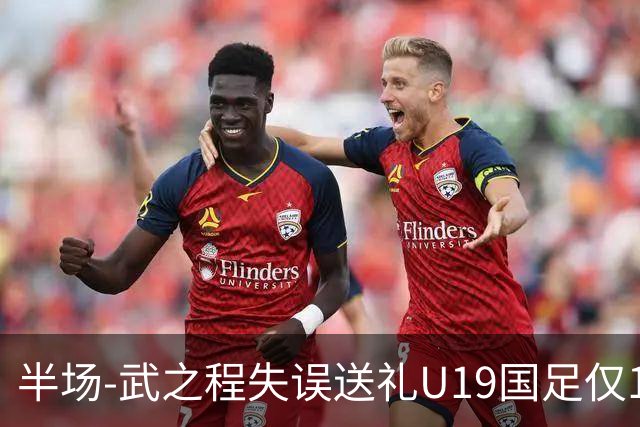 半场-武之程失误送礼U19国足仅1脚射门 U19国足0-1落后突尼斯U23