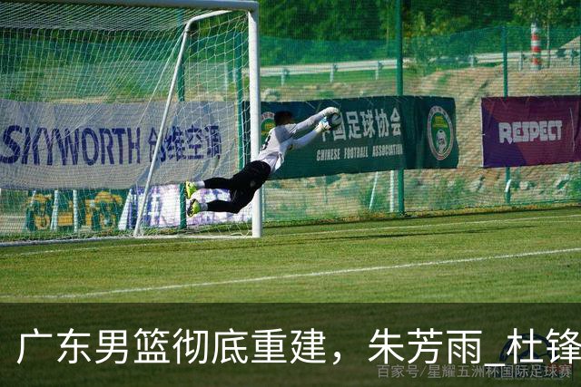 广东男篮彻底重建，朱芳雨 杜锋先后离任 杜润旺完成转会 周鹏将回归