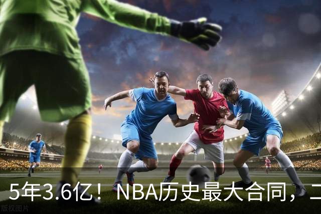 5年3.6亿！NBA历史最大合同，二轮41顺位+7亿身价，历史独一份啊