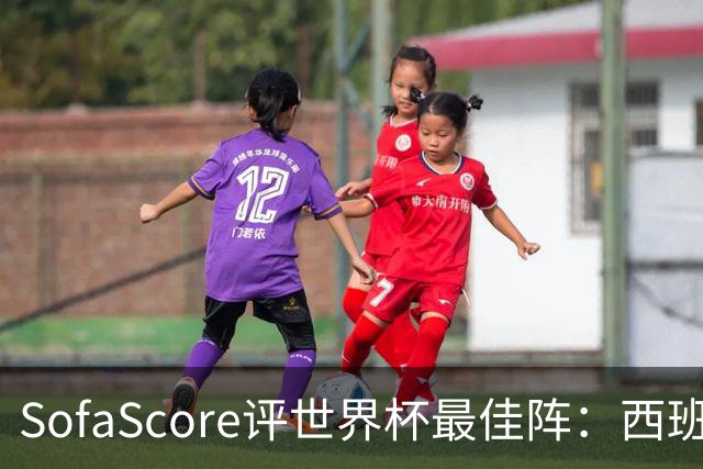 SofaScore评世界杯最佳阵：西班牙防线霸榜，凯恩落选，瑞士门神上位